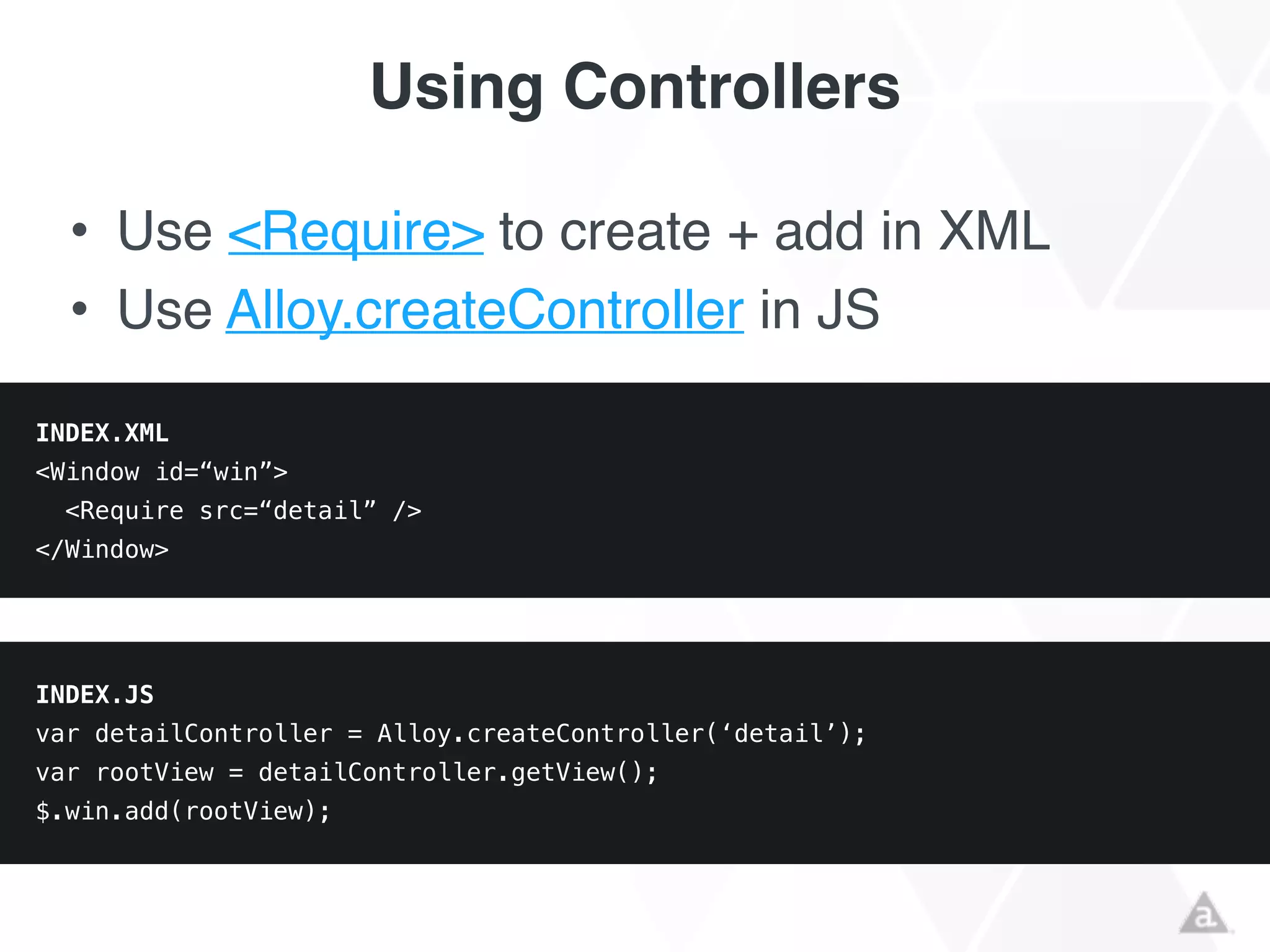 Using Controllers
• Use <Require> to create + add in XML!
• Use Alloy.createController in JS
INDEX.XML
<Window id=“win”>
<Require src=“detail” />
</Window>
INDEX.JS
var detailController = Alloy.createController(‘detail’);
var rootView = detailController.getView();
$.win.add(rootView);
 
