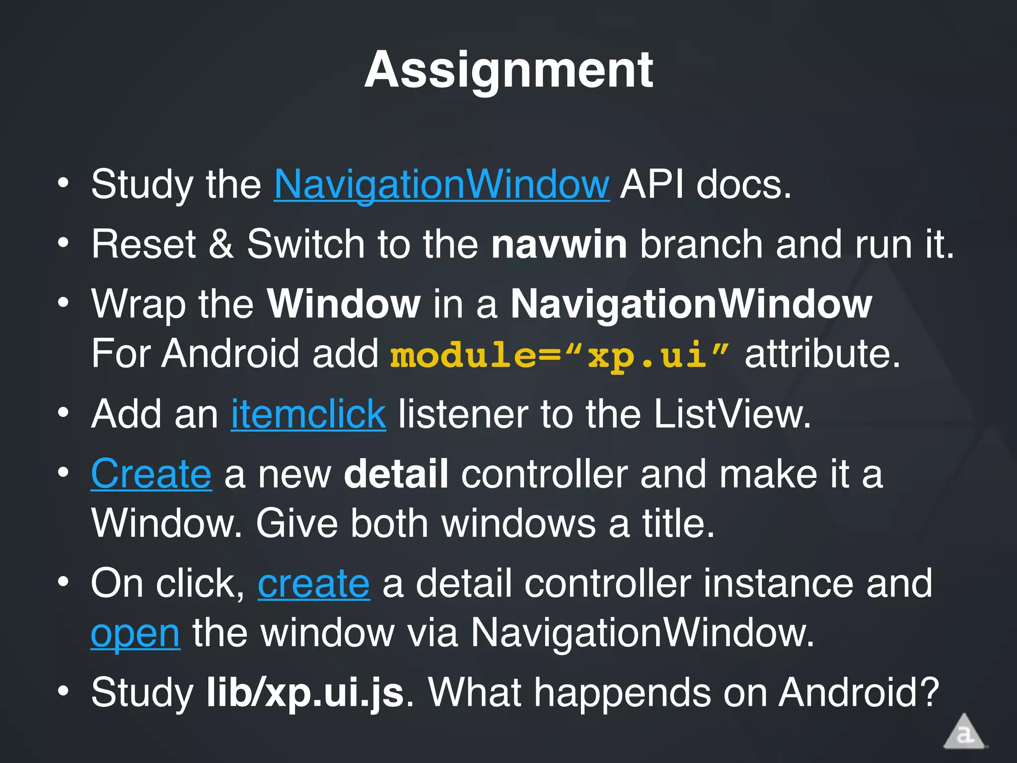 • Study the NavigationWindow API docs.!
• Reset & Switch to the navwin branch and run it.!
• Wrap the Window in a NavigationWindow 
For Android add module=“xp.ui” attribute.!
• Add an itemclick listener to the ListView.!
• Create a new detail controller and make it a
Window. Give both windows a title.!
• On click, create a detail controller instance and
open the window via NavigationWindow.!
• Study lib/xp.ui.js. What happends on Android?
Assignment
 