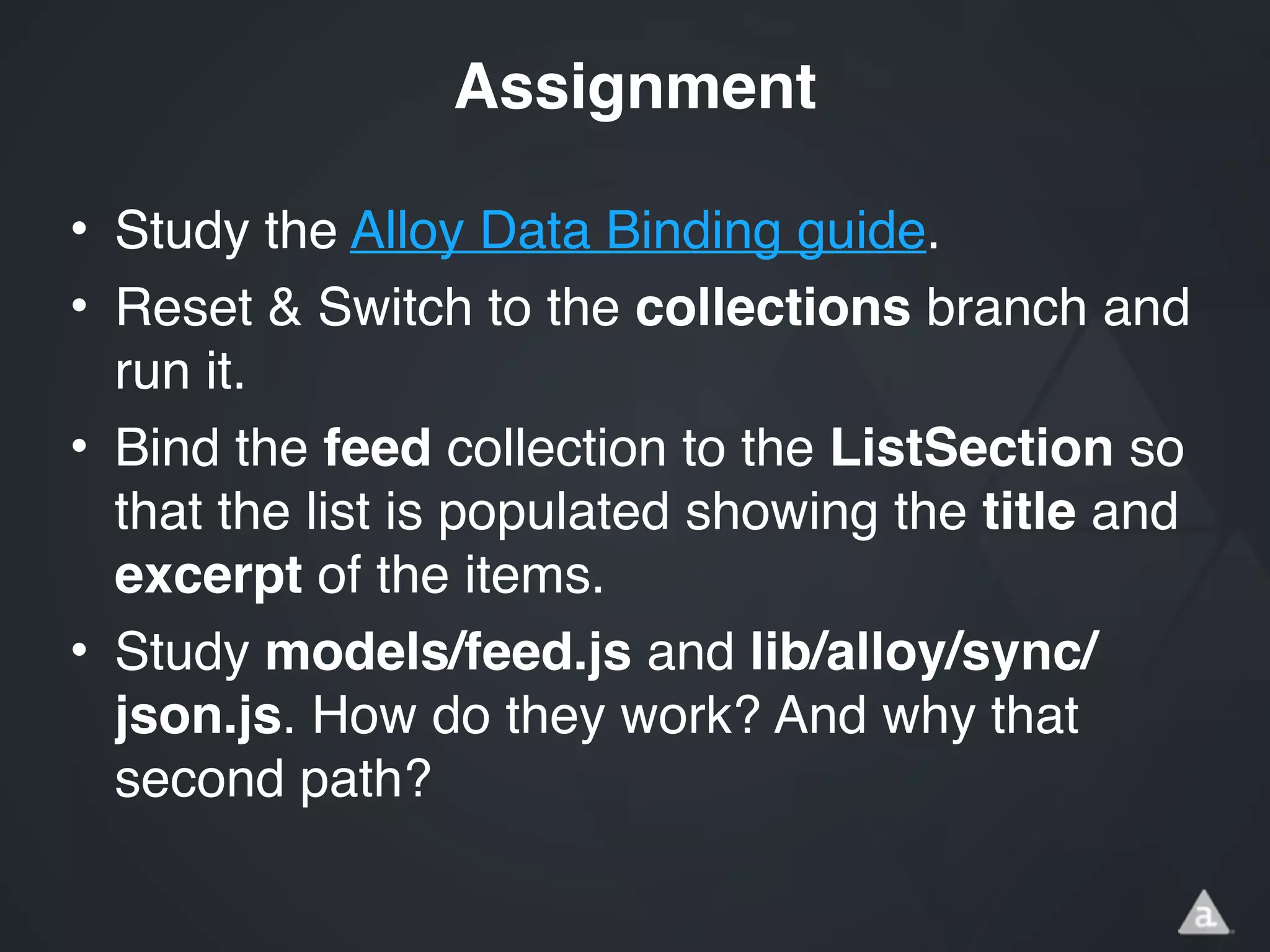 • Study the Alloy Data Binding guide.!
• Reset & Switch to the collections branch and
run it.!
• Bind the feed collection to the ListSection so
that the list is populated showing the title and
excerpt of the items.!
• Study models/feed.js and lib/alloy/sync/
json.js. How do they work? And why that
second path?
Assignment
 