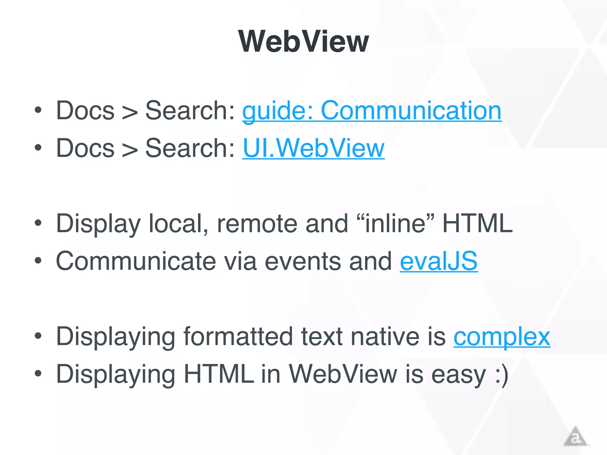 WebView
• Docs > Search: guide: Communication!
• Docs > Search: UI.WebView!
!
• Display local, remote and “inline” HTML!
• Communicate via events and evalJS!
!
• Displaying formatted text native is complex!
• Displaying HTML in WebView is easy :)
 