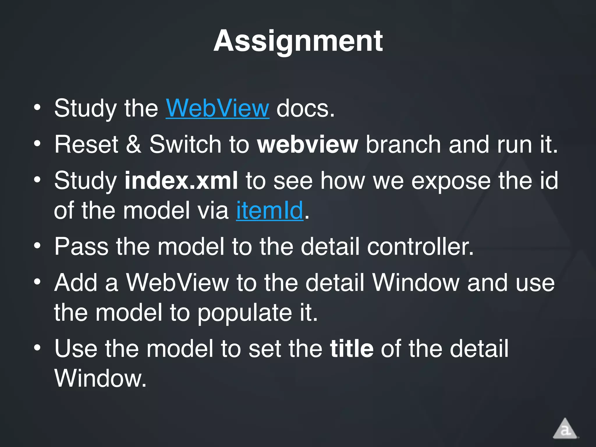 • Study the WebView docs.!
• Reset & Switch to webview branch and run it.!
• Study index.xml to see how we expose the id
of the model via itemId.!
• Pass the model to the detail controller.!
• Add a WebView to the detail Window and use
the model to populate it.!
• Use the model to set the title of the detail
Window.
Assignment
 