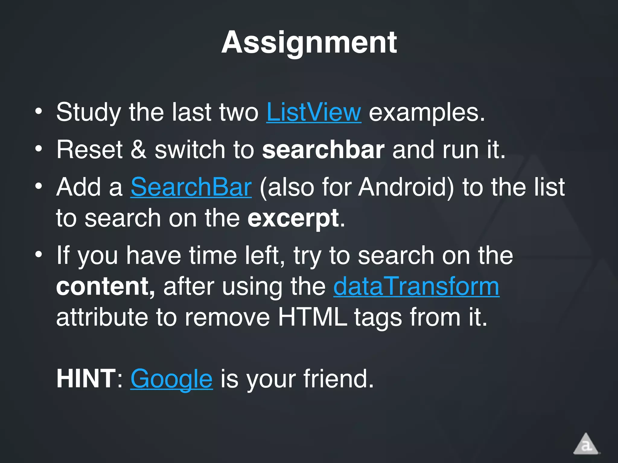 • Study the last two ListView examples.!
• Reset & switch to searchbar and run it.!
• Add a SearchBar (also for Android) to the list
to search on the excerpt.!
• If you have time left, try to search on the
content, after using the dataTransform
attribute to remove HTML tags from it. 
 
HINT: Google is your friend.
Assignment
 