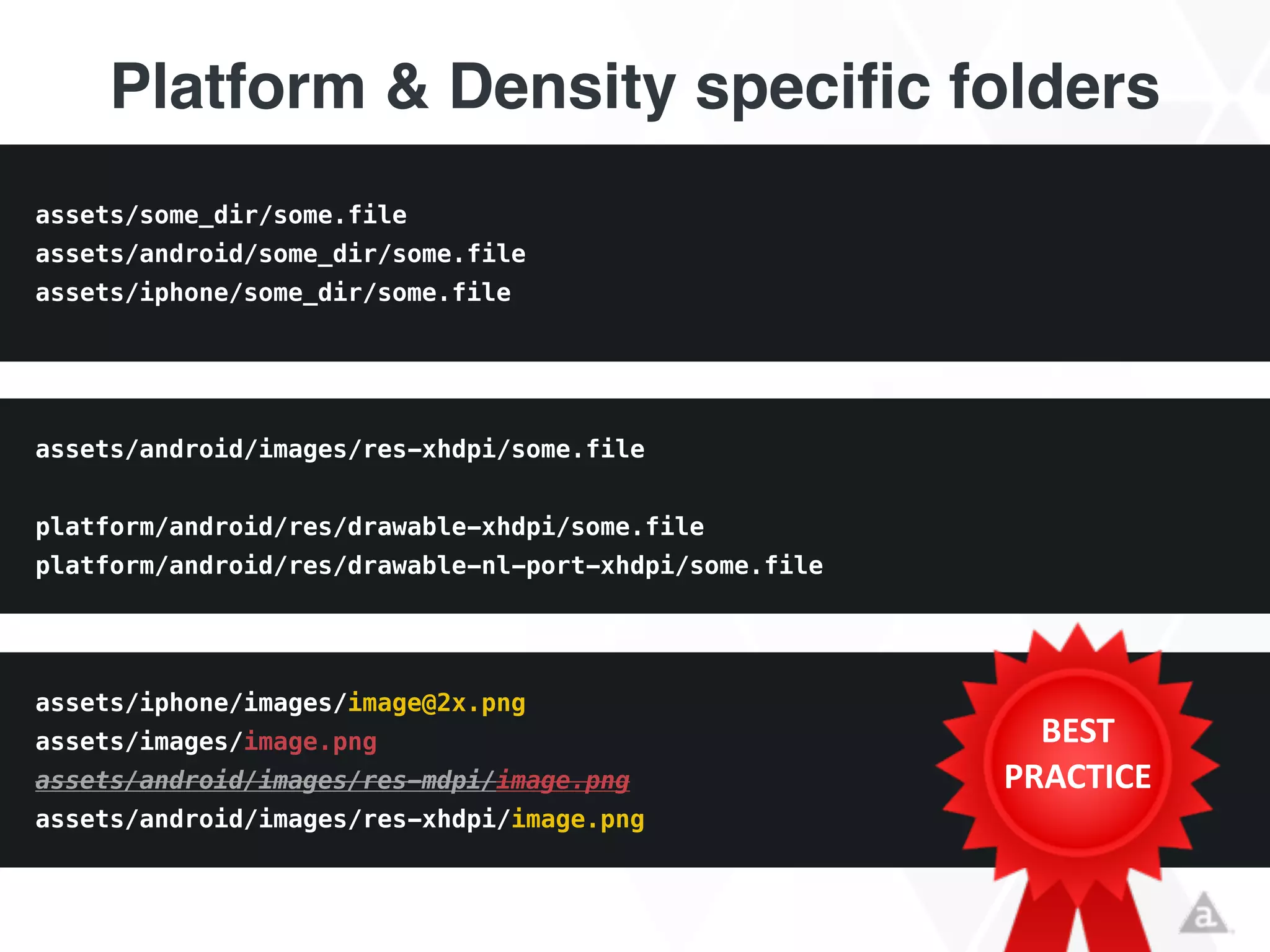 Platform & Density specific folders
assets/iphone/images/image@2x.png
assets/images/image.png
assets/android/images/res-mdpi/image.png
assets/android/images/res-xhdpi/image.png
assets/android/images/res-xhdpi/some.file
!
platform/android/res/drawable-xhdpi/some.file
platform/android/res/drawable-nl-port-xhdpi/some.file
assets/some_dir/some.file
assets/android/some_dir/some.file
assets/iphone/some_dir/some.file
BEST	
  
PRACTICE
 