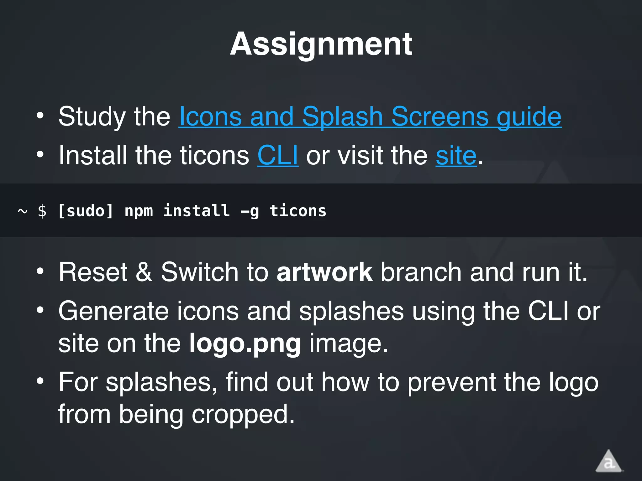 • Study the Icons and Splash Screens guide!
• Install the ticons CLI or visit the site.!
!
!
• Reset & Switch to artwork branch and run it.!
• Generate icons and splashes using the CLI or
site on the logo.png image.!
• For splashes, find out how to prevent the logo
from being cropped.
Assignment
~ $ [sudo] npm install -g ticons
 