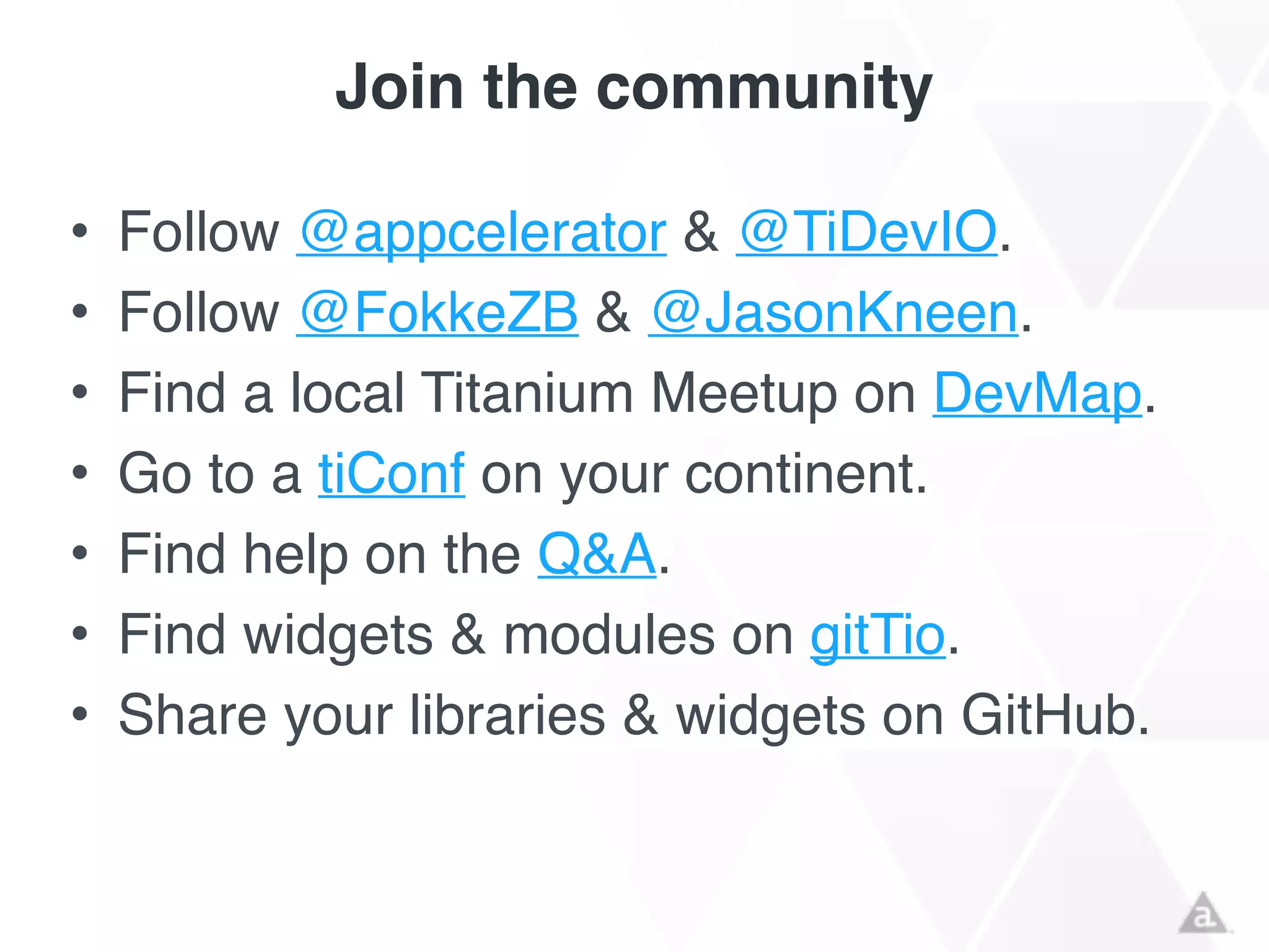 Join the community
• Follow @appcelerator & @TiDevIO.!
• Follow @FokkeZB & @JasonKneen.!
• Find a local Titanium Meetup on DevMap.!
• Go to a tiConf on your continent.!
• Find help on the Q&A.!
• Find widgets & modules on gitTio.!
• Share your libraries & widgets on GitHub.
 
