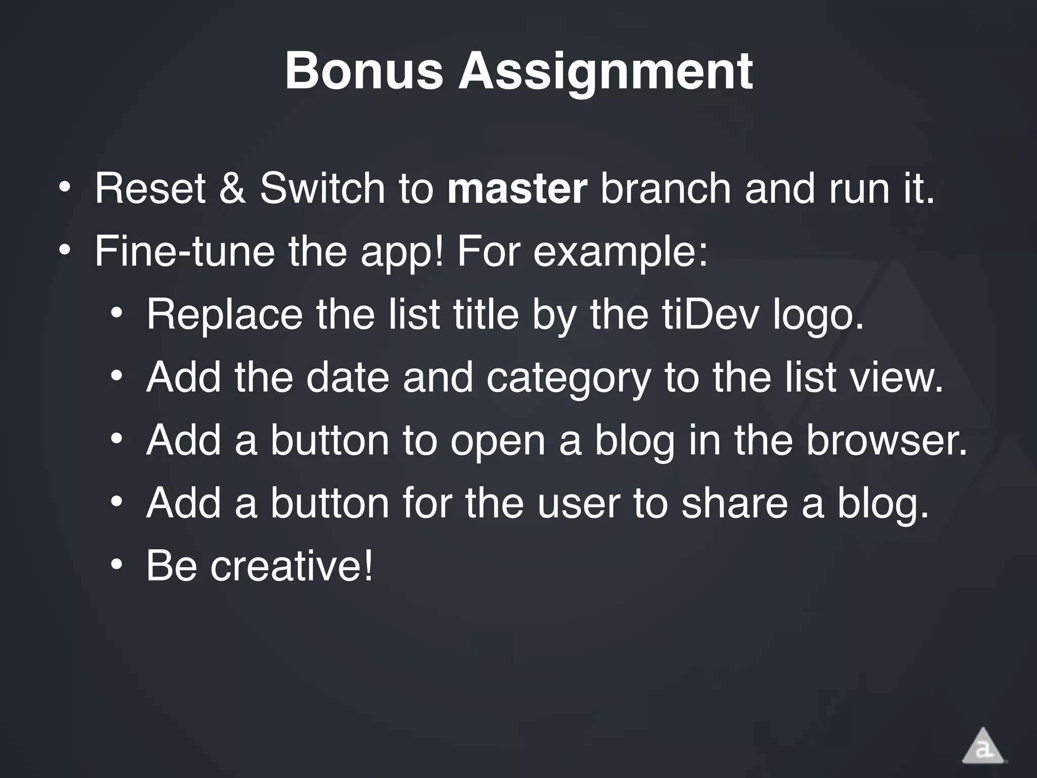 • Reset & Switch to master branch and run it.!
• Fine-tune the app! For example:!
• Replace the list title by the tiDev logo.!
• Add the date and category to the list view.!
• Add a button to open a blog in the browser.!
• Add a button for the user to share a blog.!
• Be creative!
Bonus Assignment
 