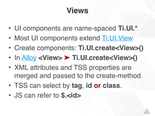 Views
• UI components are name-spaced Ti.UI.*!
• Most UI components extend Ti.UI.View!
• Create components: Ti.UI.create<View>()!
• In Alloy <View> ➤ Ti.UI.create<View>()!
• XML attributes and TSS properties are
merged and passed to the create-method.!
• TSS can select by tag, id or class.!
• JS can refer to $.<id>
 