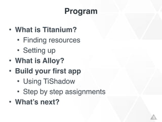 Program
• What is Titanium?!
• Finding resources!
• Setting up!
• What is Alloy?!
• Build your first app!
• Using TiShadow!
• Step by step assignments!
• What’s next?
 