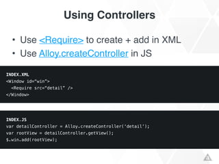 Using Controllers
• Use <Require> to create + add in XML!
• Use Alloy.createController in JS
INDEX.XML
<Window id=“win”>
<Require src=“detail” />
</Window>
INDEX.JS
var detailController = Alloy.createController(‘detail’);
var rootView = detailController.getView();
$.win.add(rootView);
 