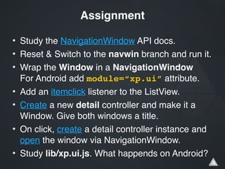 • Study the NavigationWindow API docs.!
• Reset & Switch to the navwin branch and run it.!
• Wrap the Window in a NavigationWindow 
For Android add module=“xp.ui” attribute.!
• Add an itemclick listener to the ListView.!
• Create a new detail controller and make it a
Window. Give both windows a title.!
• On click, create a detail controller instance and
open the window via NavigationWindow.!
• Study lib/xp.ui.js. What happends on Android?
Assignment
 