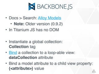 • Docs > Search: Alloy Models!
• Note: Older version (0.9.2)!
• In Titanium JS has no DOM!
!
• Instantiate a global collection: 
Collection tag!
• Bind a collection to a loop-able view: 
dataCollection attribute!
• Bind a model attribute to a child view property: 
{<attribute>} value
 