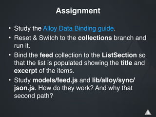 • Study the Alloy Data Binding guide.!
• Reset & Switch to the collections branch and
run it.!
• Bind the feed collection to the ListSection so
that the list is populated showing the title and
excerpt of the items.!
• Study models/feed.js and lib/alloy/sync/
json.js. How do they work? And why that
second path?
Assignment
 