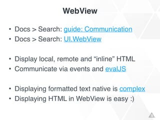 WebView
• Docs > Search: guide: Communication!
• Docs > Search: UI.WebView!
!
• Display local, remote and “inline” HTML!
• Communicate via events and evalJS!
!
• Displaying formatted text native is complex!
• Displaying HTML in WebView is easy :)
 