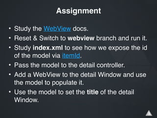 • Study the WebView docs.!
• Reset & Switch to webview branch and run it.!
• Study index.xml to see how we expose the id
of the model via itemId.!
• Pass the model to the detail controller.!
• Add a WebView to the detail Window and use
the model to populate it.!
• Use the model to set the title of the detail
Window.
Assignment
 