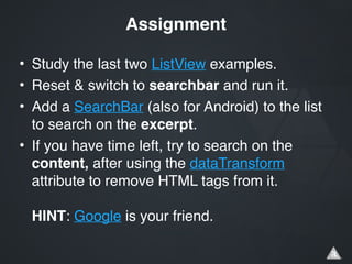 • Study the last two ListView examples.!
• Reset & switch to searchbar and run it.!
• Add a SearchBar (also for Android) to the list
to search on the excerpt.!
• If you have time left, try to search on the
content, after using the dataTransform
attribute to remove HTML tags from it. 
 
HINT: Google is your friend.
Assignment
 