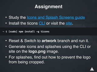 • Study the Icons and Splash Screens guide!
• Install the ticons CLI or visit the site.!
!
!
• Reset & Switch to artwork branch and run it.!
• Generate icons and splashes using the CLI or
site on the logo.png image.!
• For splashes, find out how to prevent the logo
from being cropped.
Assignment
~ $ [sudo] npm install -g ticons
 