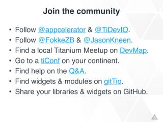 Join the community
• Follow @appcelerator & @TiDevIO.!
• Follow @FokkeZB & @JasonKneen.!
• Find a local Titanium Meetup on DevMap.!
• Go to a tiConf on your continent.!
• Find help on the Q&A.!
• Find widgets & modules on gitTio.!
• Share your libraries & widgets on GitHub.
 