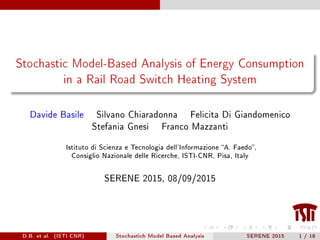 Stochastic Model-Based Analysis of Energy Consumption
in a Rail Road Switch Heating System
Davide Basile Silvano Chiaradonna Felicita Di Giandomenico
Stefania Gnesi Franco Mazzanti
Istituto di Scienza e Tecnologia dell'Informazione A. Faedo,
Consiglio Nazionale delle Ricerche, ISTI-CNR, Pisa, Italy
SERENE 2015, 08/09/2015
D.B. et al. (ISTI CNR) Stochastich Model Based Analysis SERENE 2015 1 / 18
 