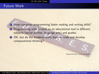 EC-TEL 2015, Toledo
Future Work
1 Does computer programming foster reading and writing skills?
2 Programming with Scratch as an educational tool in diﬀerent
subjects (social studies, language arts) and grades.
3 OK, but do the students really learn to code and develop
computational thinking?
Background picture: Simon Cunningham
Luis Alberto Calao, Jes´us Moreno Le´on, Heidy Ester Correa, Gregorio RoblesDeveloping Mathematical Thinking with Scratch
 
