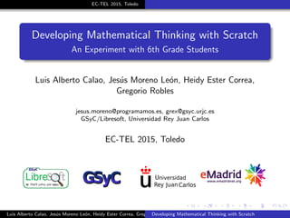 EC-TEL 2015, Toledo
Developing Mathematical Thinking with Scratch
An Experiment with 6th Grade Students
Luis Alberto Calao, Jes´us Moreno Le´on, Heidy Ester Correa,
Gregorio Robles
jesus.moreno@programamos.es, grex@gsyc.urjc.es
GSyC/Libresoft, Universidad Rey Juan Carlos
EC-TEL 2015, Toledo
Luis Alberto Calao, Jes´us Moreno Le´on, Heidy Ester Correa, Gregorio RoblesDeveloping Mathematical Thinking with Scratch
 
