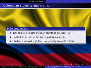 EC-TEL 2015, Toledo
Colombian students and maths
PISA 2012 results
376 points in maths (OECD countries average: 494)
Ranked 61st (out of 65 participating countries)
Students showed high levels of anxiety towards maths
Luis Alberto Calao, Jes´us Moreno Le´on, Heidy Ester Correa, Gregorio RoblesDeveloping Mathematical Thinking with Scratch
 