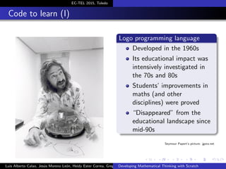 EC-TEL 2015, Toledo
Code to learn (I)
Logo programming language
Developed in the 1960s
Its educational impact was
intensively investigated in
the 70s and 80s
Students’ improvements in
maths (and other
disciplines) were proved
“Disappeared” from the
educational landscape since
mid-90s
Seymour Papert’s picture: jgora.net
Luis Alberto Calao, Jes´us Moreno Le´on, Heidy Ester Correa, Gregorio RoblesDeveloping Mathematical Thinking with Scratch
 
