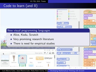 EC-TEL 2015, Toledo
Code to learn (and II)
New visual programming languages
Alice, Kodu, Scratch
Very promising research literature
There is need for empirical studies
Luis Alberto Calao, Jes´us Moreno Le´on, Heidy Ester Correa, Gregorio RoblesDeveloping Mathematical Thinking with Scratch
 