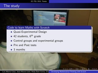 EC-TEL 2015, Toledo
The study
Code to learn Maths with Scratch
Quasi-Experimental Design
42 students, 6th grade
Control groups and experimental groups
Pre and Post tests
3 months
Luis Alberto Calao, Jes´us Moreno Le´on, Heidy Ester Correa, Gregorio RoblesDeveloping Mathematical Thinking with Scratch
 