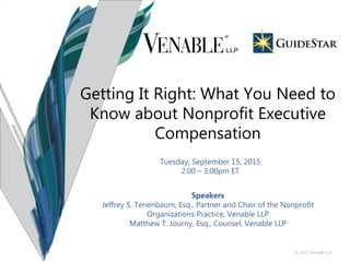 © 2015 Venable LLP
Tuesday, September 15, 2015
2:00 – 3:00pm ET
Speakers
Jeffrey S. Tenenbaum, Esq., Partner and Chair of the Nonprofit
Organizations Practice, Venable LLP
Matthew T. Journy, Esq., Counsel, Venable LLP
Getting It Right: What You Need to
Know about Nonprofit Executive
Compensation
 