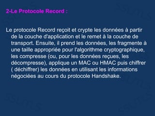 2-Le Protocole Record :
Le protocole Record reçoit et crypte les données à partir
de la couche d'application et le remet à la couche de
transport. Ensuite, il prend les données, les fragmente à
une taille appropriée pour l'algorithme cryptographique,
les compresse (ou, pour les données reçues, les
décompresse), applique un MAC ou HMAC puis chiffrer
( déchiffrer) les données en utilisant les informations
négociées au cours du protocole Handshake.
 