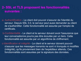2- SSL et TLS proposent les fonctionnalités
suivantes :
a- Authentification - Le client doit pouvoir s'assurer de l'identité du
serveur. Depuis SSL 3.0, le serveur peut aussi demander au client
de s'authentifier. Cette fonctionnalité est assurée par l'emploi de
certificats.
b-Confidentialité - Le client et le serveur doivent avoir l'assurance que
leur conversationne pourra pas être écoutée par un tiers. Cette
fonctionnalité est assurée par un algorithme de chiffrement.
c-Identification et intégrité - Le client et le serveur doivent pouvoir
s'assurer que les messages transmis ne sont ni tronqués ni modifiés
(intégrité), qu'ils proviennent bien de l'expéditeur attendu. Ces
fonctionnalités sont assurées par la signature des données.
 