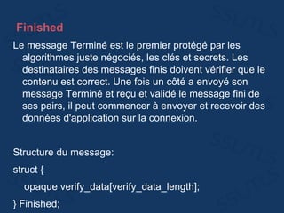 Finished
Le message Terminé est le premier protégé par les
algorithmes juste négociés, les clés et secrets. Les
destinataires des messages finis doivent vérifier que le
contenu est correct. Une fois un côté a envoyé son
message Terminé et reçu et validé le message fini de
ses pairs, il peut commencer à envoyer et recevoir des
données d'application sur la connexion.
Structure du message:
struct {
opaque verify_data[verify_data_length];
} Finished;
 