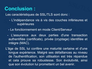 Conclusion :
Les caractéristiques de SSL/TLS sont donc :
- L'indépendance vis à vis des couches inférieures et
supérieures
- Le fonctionnement en mode Client/Serveur
- L'assurance aux deux parties d'une transaction
authentifiée (certificats), privée (cryptage) identifiée et
intègre (MAC).
L'âge de SSL lui confère une maturité certaine et d'une
longue expérience. Malgré ses défaillances au niveau
de l'authentification, son utilisation est très répandue
et cela prouve sa robustesse. Son évolutivité, ainsi
que son évolution lui promettent un bel avenir.
 