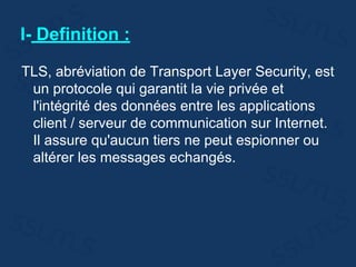 I- Definition :
TLS, abréviation de Transport Layer Security, est
un protocole qui garantit la vie privée et
l'intégrité des données entre les applications
client / serveur de communication sur Internet.
Il assure qu'aucun tiers ne peut espionner ou
altérer les messages echangés.
 