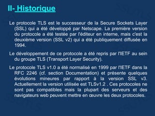 II- Historique
Le protocole TLS est le successeur de la Secure Sockets Layer
(SSL) qui a été développé par Netscape. La première version
du protocole a été testée par l'éditeur en interne, mais c'est la
deuxième version (SSL v2) qui a été publiquement diffusée en
1994.
Le développement de ce protocole a été repris par l'IETF au sein
du groupe TLS (Transport Layer Security).
Le protocole TLS v1.0 a été normalisé en 1999 par l'IETF dans la
RFC 2246 (cf. section Documentation) et présente quelques
évolutions mineures par rapport à la version SSL v3.
Actuellement la version utilisée est TLSv1.2 . Ces protocoles ne
sont pas compatibles mais la plupart des serveurs et des
navigateurs web peuvent mettre en œuvre les deux protocoles.
 