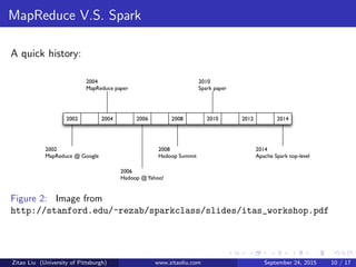 MapReduce V.S. Spark
A quick history:
Figure 2: Image from
http://stanford.edu/~rezab/sparkclass/slides/itas_workshop.pdf
Zitao Liu (University of Pittsburgh) www.zitaoliu.com September 24, 2015 10 / 17
 