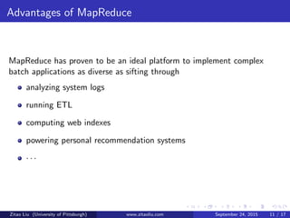 Advantages of MapReduce
MapReduce has proven to be an ideal platform to implement complex
batch applications as diverse as sifting through
analyzing system logs
running ETL
computing web indexes
powering personal recommendation systems
· · ·
Zitao Liu (University of Pittsburgh) www.zitaoliu.com September 24, 2015 11 / 17
 