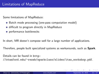 Limitations of MapReduce
Some limitations of MapReduce:
Batch mode processing (one-pass computation model)
diﬃcult to program directly in MapReduce
performance bottlenecks
In short, MR doesn’t compose well for a large number of applications.
Therefore, people built specialized systems as workarounds, such as Spark.
Details can be found in http:
//stanford.edu/~rezab/sparkclass/slides/itas_workshop.pdf.
Zitao Liu (University of Pittsburgh) www.zitaoliu.com September 24, 2015 12 / 17
 