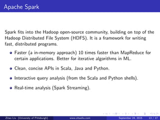 Apache Spark
Spark ﬁts into the Hadoop open-source community, building on top of the
Hadoop Distributed File System (HDFS). It is a framework for writing
fast, distributed programs.
Faster (a in-memory approach) 10 times faster than MapReduce for
certain applications. Better for iterative algorithms in ML.
Clean, concise APIs in Scala, Java and Python.
Interactive query analysis (from the Scala and Python shells).
Real-time analysis (Spark Streaming).
Zitao Liu (University of Pittsburgh) www.zitaoliu.com September 24, 2015 13 / 17
 