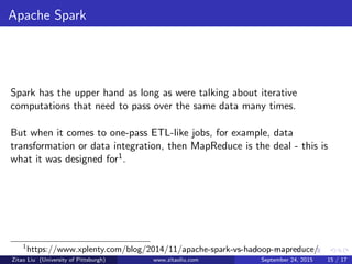 Apache Spark
Spark has the upper hand as long as were talking about iterative
computations that need to pass over the same data many times.
But when it comes to one-pass ETL-like jobs, for example, data
transformation or data integration, then MapReduce is the deal - this is
what it was designed for1.
1
https://www.xplenty.com/blog/2014/11/apache-spark-vs-hadoop-mapreduce/
Zitao Liu (University of Pittsburgh) www.zitaoliu.com September 24, 2015 15 / 17
 