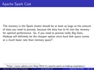 Apache Spark Cost
The memory in the Spark cluster should be at least as large as the amount
of data you need to process, because the data has to ﬁt into the memory
for optimal performance. So, if you need to process really Big Data,
Hadoop will deﬁnitely be the cheaper option since hard disk space comes
at a much lower rate than memory space2.
2
https://www.xplenty.com/blog/2014/11/apache-spark-vs-hadoop-mapreduce/
Zitao Liu (University of Pittsburgh) www.zitaoliu.com September 24, 2015 16 / 17
 