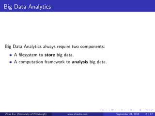 Big Data Analytics
Big Data Analytics always require two components:
A ﬁlesystem to store big data.
A computation framework to analysis big data.
Zitao Liu (University of Pittsburgh) www.zitaoliu.com September 24, 2015 2 / 17
 