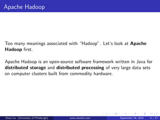 Apache Hadoop
Too many meanings associated with “Hadoop”. Let’s look at Apache
Hadoop ﬁrst.
Apache Hadoop is an open-source software framework written in Java for
distributed storage and distributed processing of very large data sets
on computer clusters built from commodity hardware.
Zitao Liu (University of Pittsburgh) www.zitaoliu.com September 24, 2015 4 / 17
 