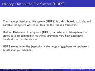 Hadoop Distributed File System (HDFS)
The Hadoop distributed ﬁle system (HDFS) is a distributed, scalable, and
portable ﬁle-system written in Java for the Hadoop framework.
Hadoop Distributed File System (HDFS) a distributed ﬁle-system that
stores data on commodity machines, providing very high aggregate
bandwidth across the cluster.
HDFS stores large ﬁles (typically in the range of gigabytes to terabytes)
across multiple machines.
Zitao Liu (University of Pittsburgh) www.zitaoliu.com September 24, 2015 7 / 17
 