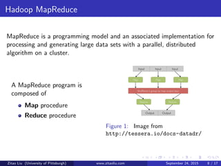 Hadoop MapReduce
MapReduce is a programming model and an associated implementation for
processing and generating large data sets with a parallel, distributed
algorithm on a cluster.
A MapReduce program is
composed of
Map procedure
Reduce procedure
Figure 1: Image from
http://tessera.io/docs-datadr/
Zitao Liu (University of Pittsburgh) www.zitaoliu.com September 24, 2015 8 / 17
 