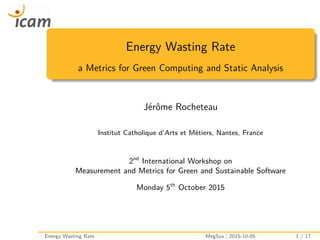 Energy Wasting Rate
a Metrics for Green Computing and Static Analysis
Jérôme Rocheteau
Institut Catholique d’Arts et Métiers, Nantes, France
2nd
International Workshop on
Measurement and Metrics for Green and Sustainable Software
Monday 5th
October 2015
Energy Wasting Rate MegSus | 2015-10-05 1 / 17
 