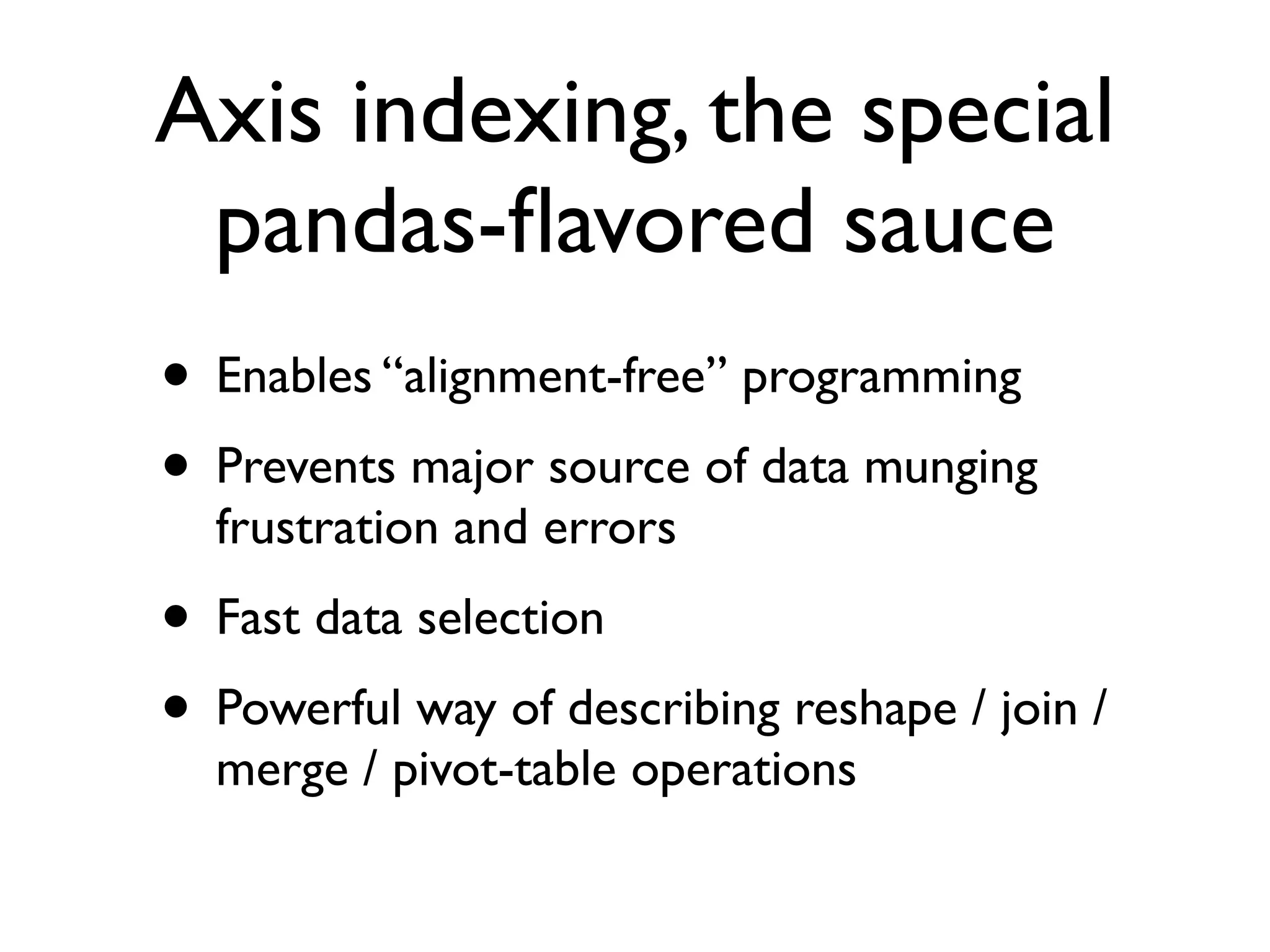 Axis indexing, the special pandas-ﬂavored sauce • Enables “alignment-free” programming • Prevents major source of data munging frustration and errors • Fast data selection • Powerful way of describing reshape / join / merge / pivot-table operations 