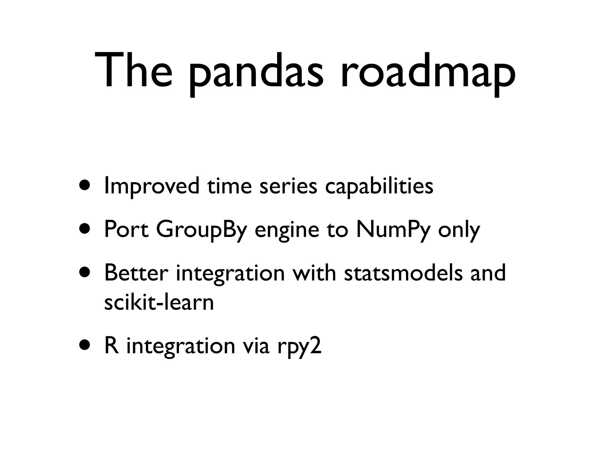 The pandas roadmap • Improved time series capabilities • Port GroupBy engine to NumPy only • Better integration with statsmodels and scikit-learn • R integration via rpy2 