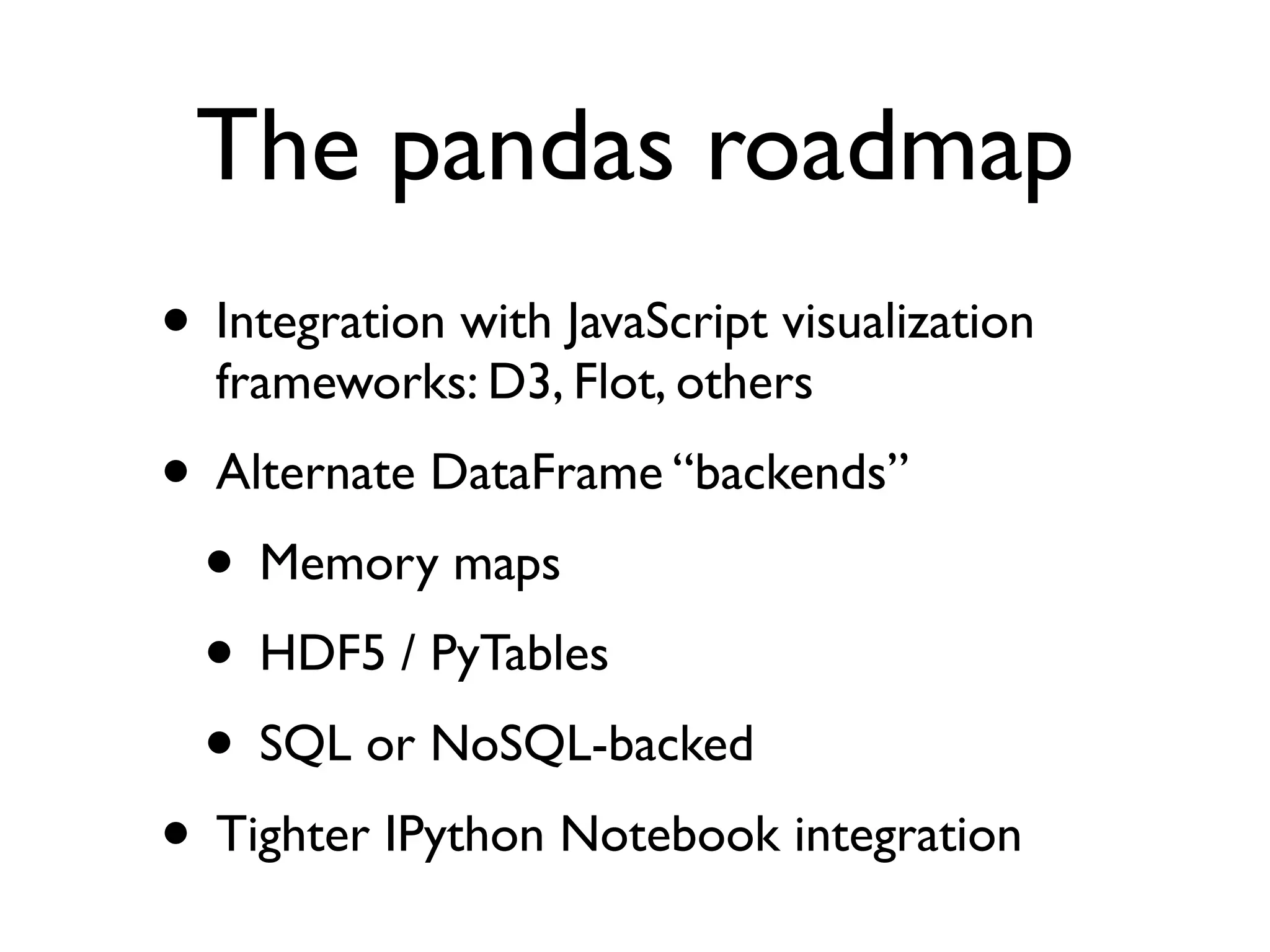 The pandas roadmap • Integration with JavaScript visualization frameworks: D3, Flot, others • Alternate DataFrame “backends” • Memory maps • HDF5 / PyTables • SQL or NoSQL-backed • Tighter IPython Notebook integration 