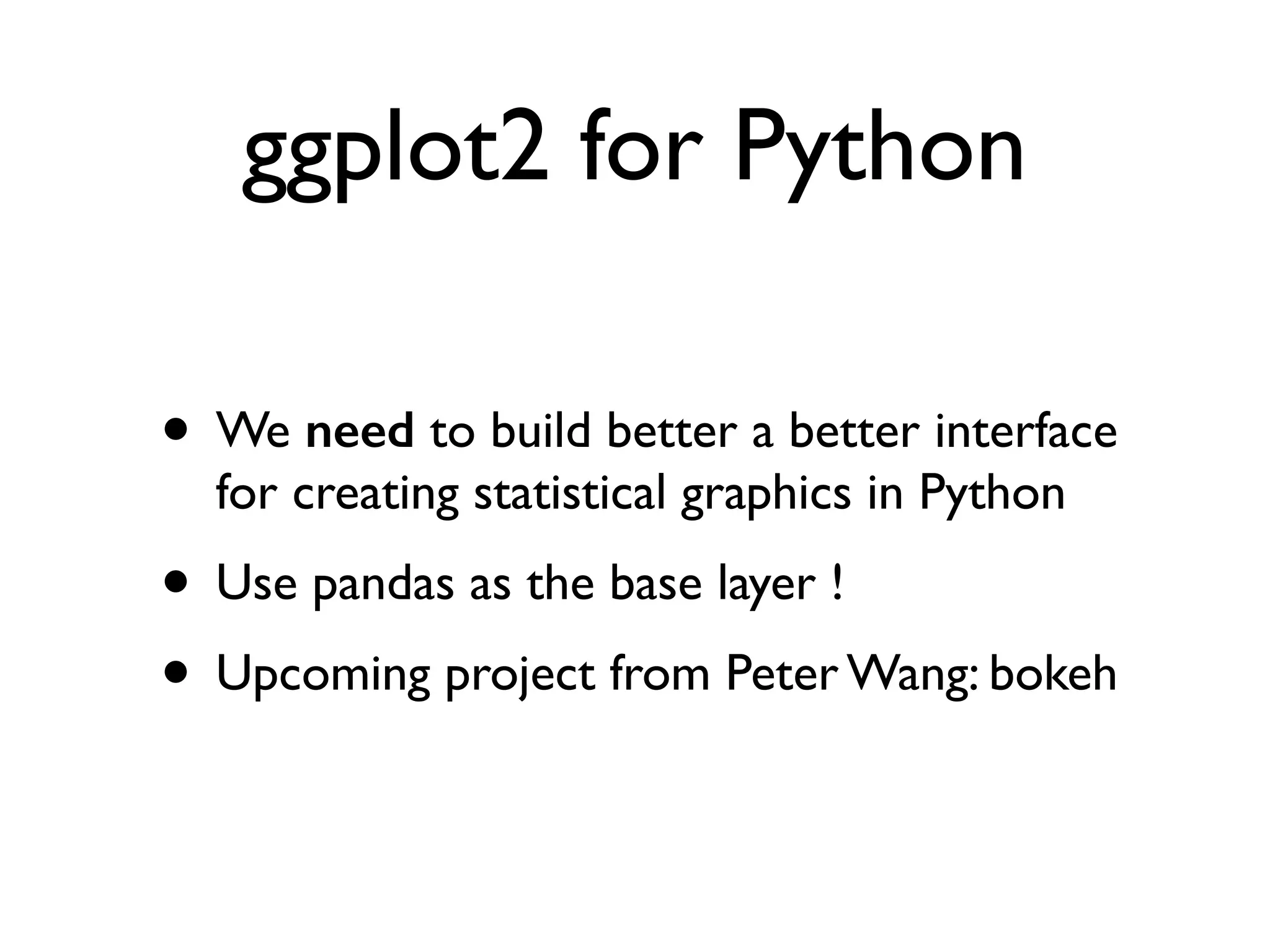 ggplot2 for Python • We need to build better a better interface for creating statistical graphics in Python • Use pandas as the base layer ! • Upcoming project from Peter Wang: bokeh 